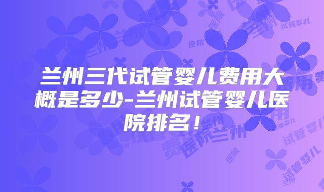 兰州三代试管婴儿费用大概是多少-兰州试管婴儿医院排名！