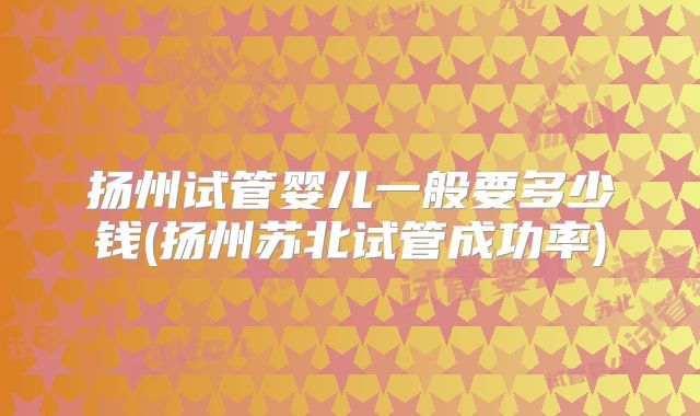 扬州试管婴儿一般要多少钱(扬州苏北试管成功率)