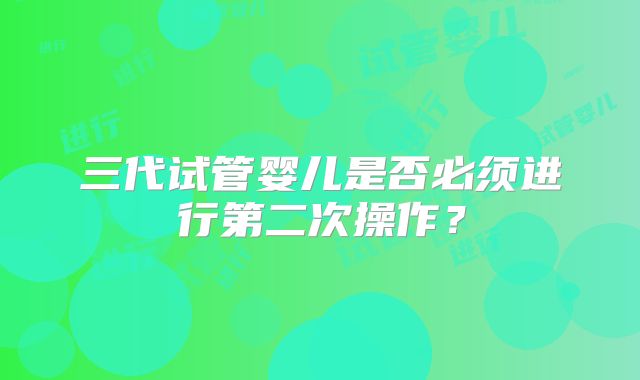 三代试管婴儿是否必须进行第二次操作？