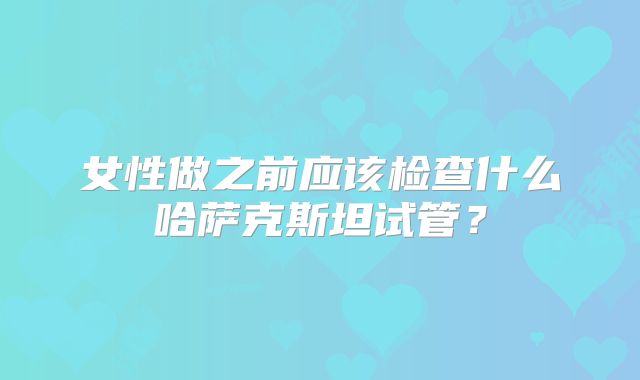 女性做之前应该检查什么哈萨克斯坦试管?