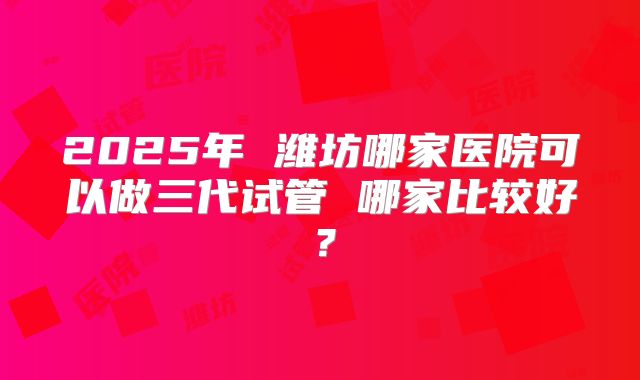 2025年 潍坊哪家医院可以做三代试管 哪家比较好？