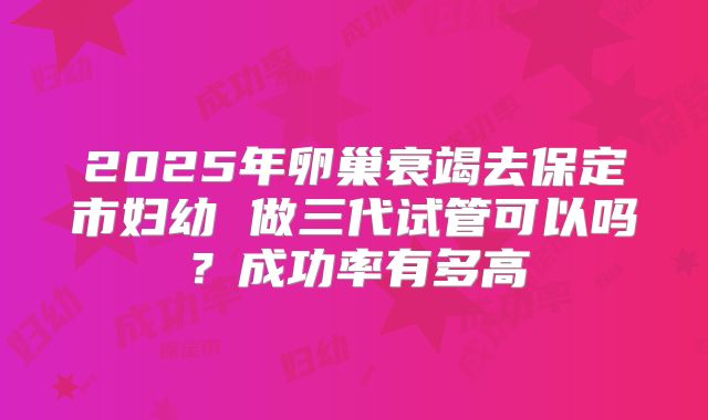 2025年卵巢衰竭去保定市妇幼 做三代试管可以吗?成功率有多高