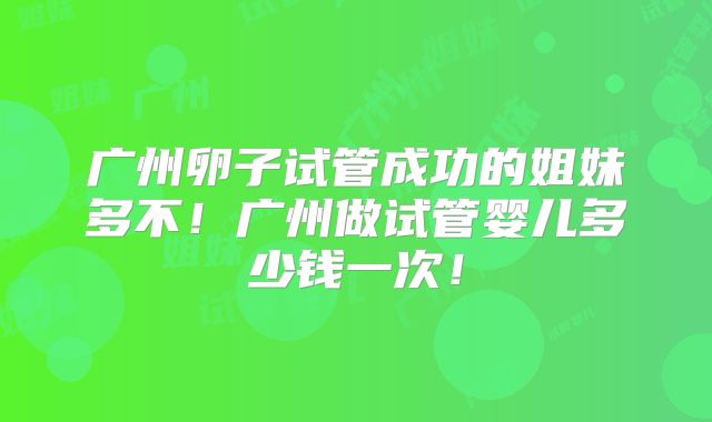 广州卵子试管成功的姐妹多不！广州做试管婴儿多少钱一次！