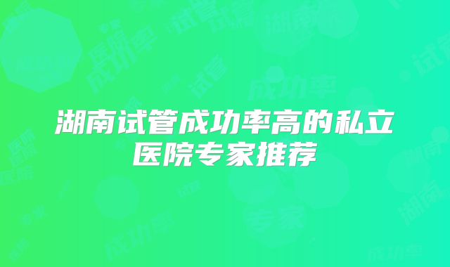 湖南试管成功率高的私立医院专家推荐