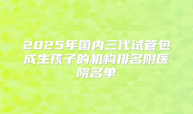 2025年国内三代试管包成生孩子的机构排名附医院名单