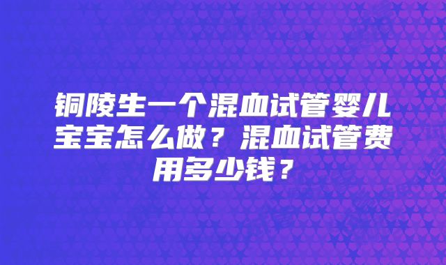 铜陵生一个混血试管婴儿宝宝怎么做?混血试管费用多少钱?