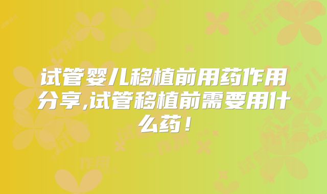 试管婴儿移植前用药作用分享,试管移植前需要用什么药！