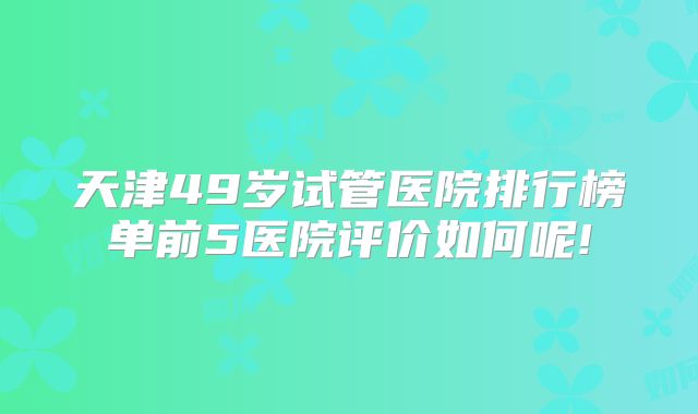 天津49岁试管医院排行榜单前5医院评价如何呢!