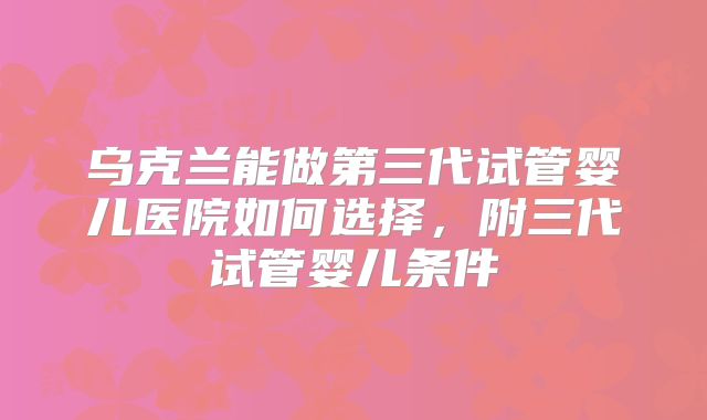 乌克兰能做第三代试管婴儿医院如何选择，附三代试管婴儿条件