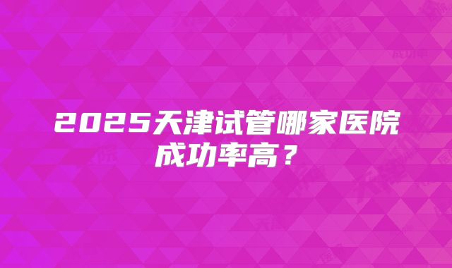 2025天津试管哪家医院成功率高？