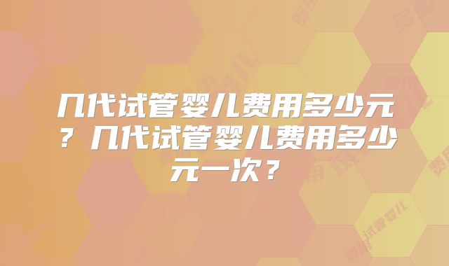 几代试管婴儿费用多少元？几代试管婴儿费用多少元一次？