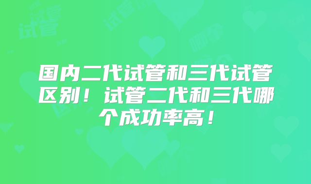 国内二代试管和三代试管区别！试管二代和三代哪个成功率高！