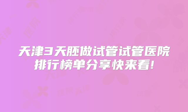 天津3天胚做试管试管医院排行榜单分享快来看!