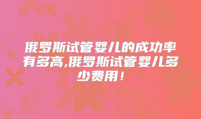 俄罗斯试管婴儿的成功率有多高,俄罗斯试管婴儿多少费用！
