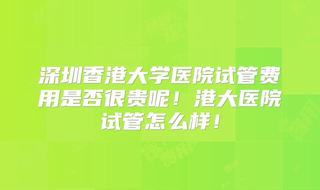 深圳香港大学医院试管费用是否很贵呢！港大医院试管怎么样！