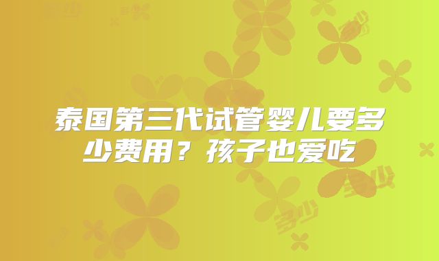 泰国第三代试管婴儿要多少费用？孩子也爱吃
