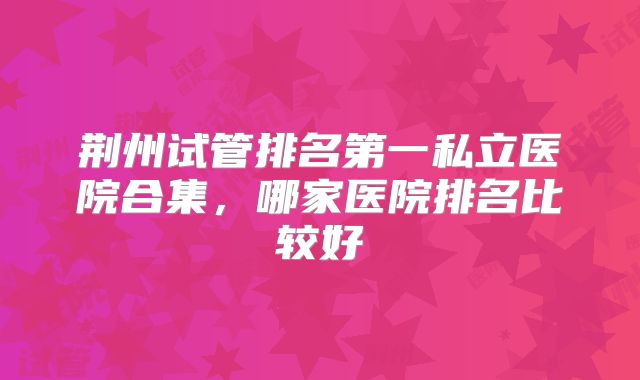 荆州试管排名第一私立医院合集，哪家医院排名比较好