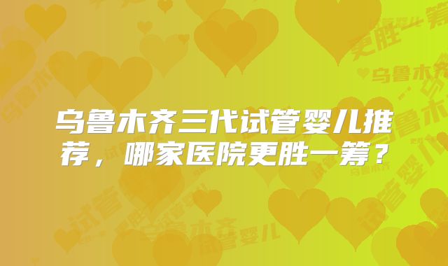 乌鲁木齐三代试管婴儿推荐,哪家医院更胜一筹?
