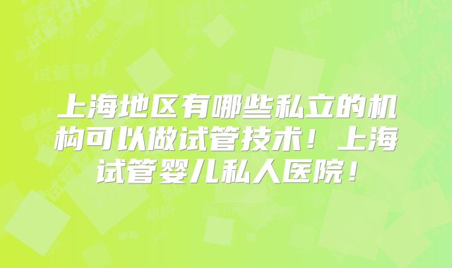 上海地区有哪些私立的机构可以做试管技术！上海试管婴儿私人医院！