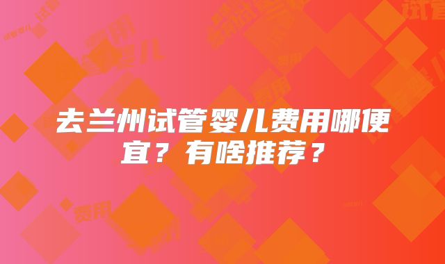 去兰州试管婴儿费用哪便宜？有啥推荐？