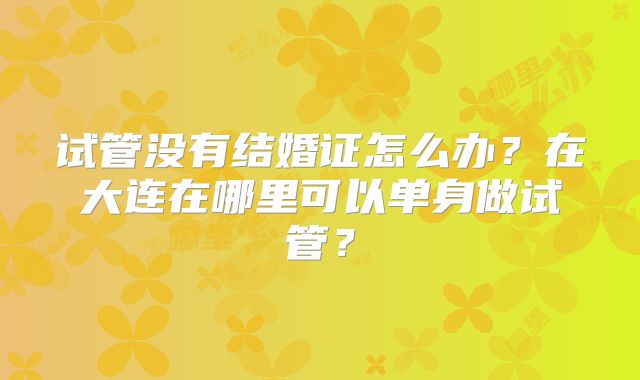 试管没有结婚证怎么办？在大连在哪里可以单身做试管？