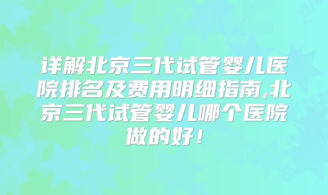 详解北京三代试管婴儿医院排名及费用明细指南,北京三代试管婴儿哪个医院做的好！