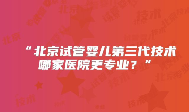 “北京试管婴儿第三代技术哪家医院更专业?”