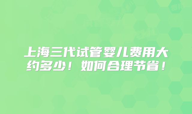 上海三代试管婴儿费用大约多少！如何合理节省！