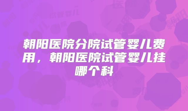 朝阳医院分院试管婴儿费用，朝阳医院试管婴儿挂哪个科