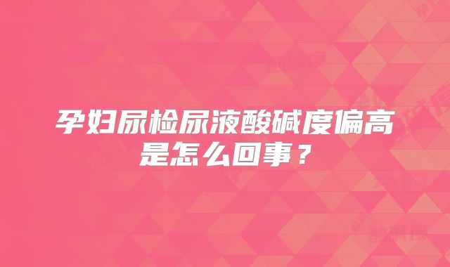 孕妇尿检尿液酸碱度偏高是怎么回事?