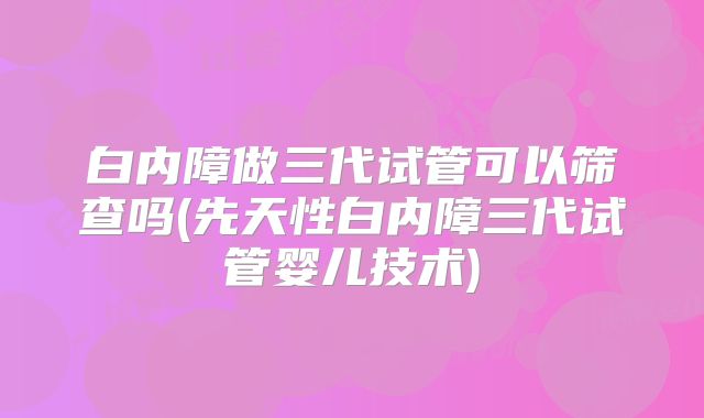 白内障做三代试管可以筛查吗(先天性白内障三代试管婴儿技术)