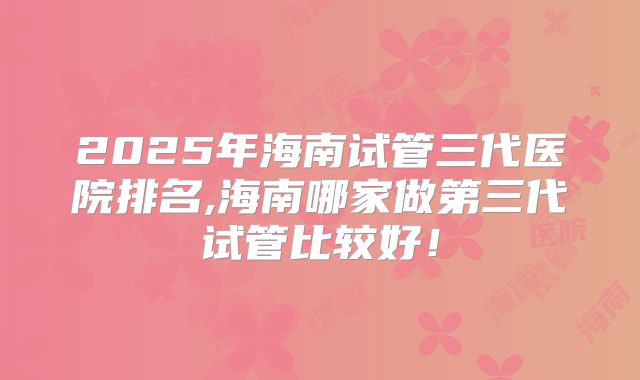 2025年海南试管三代医院排名,海南哪家做第三代试管比较好！