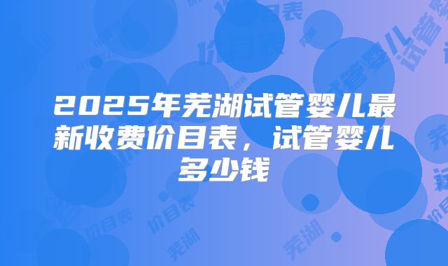 2025年芜湖试管婴儿最新收费价目表,试管婴儿多少钱
