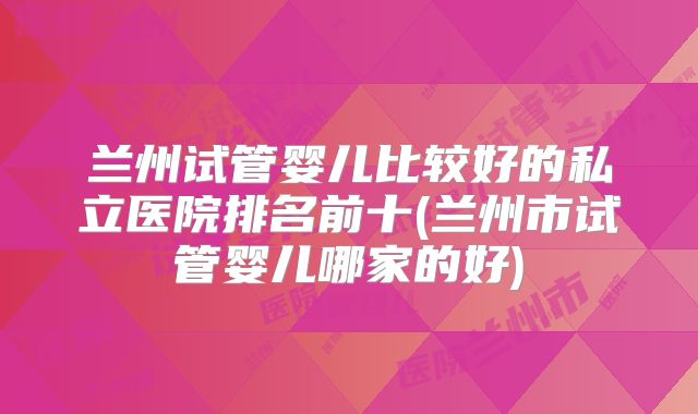 兰州试管婴儿比较好的私立医院排名前十(兰州市试管婴儿哪家的好)