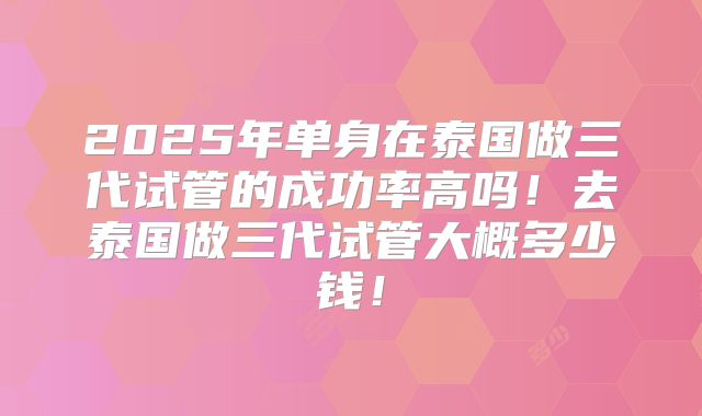2025年单身在泰国做三代试管的成功率高吗！去泰国做三代试管大概多少钱！