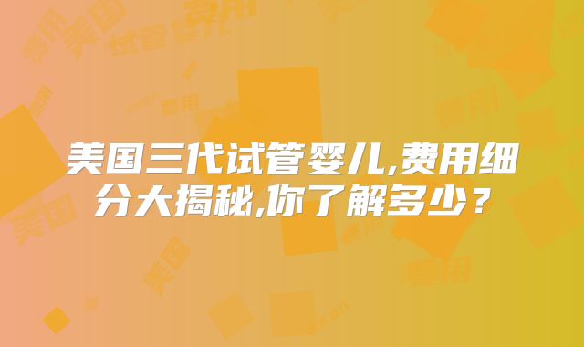 美国三代试管婴儿,费用细分大揭秘,你了解多少？