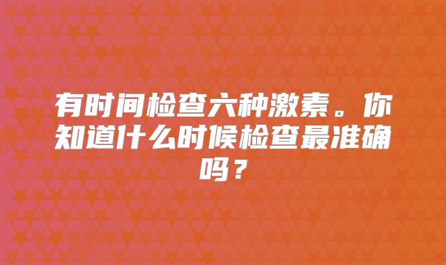 有时间检查六种激素。你知道什么时候检查最准确吗？