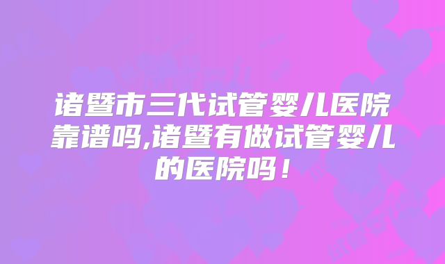 诸暨市三代试管婴儿医院靠谱吗,诸暨有做试管婴儿的医院吗!