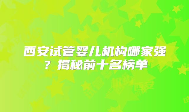西安试管婴儿机构哪家强？揭秘前十名榜单