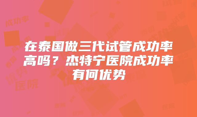 在泰国做三代试管成功率高吗？杰特宁医院成功率有何优势