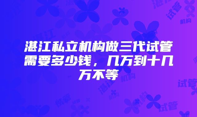 湛江私立机构做三代试管需要多少钱,几万到十几万不等