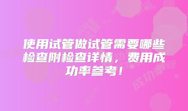 使用试管做试管需要哪些检查附检查详情，费用成功率参考！