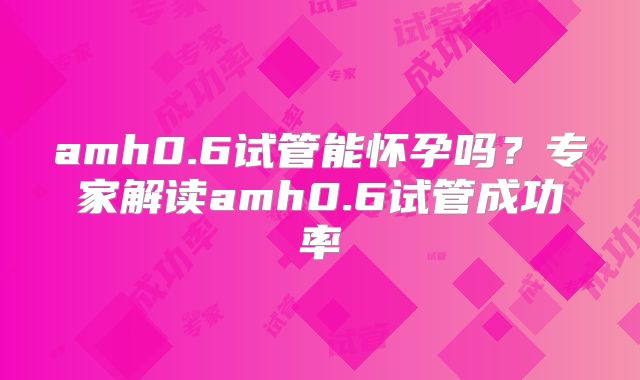 amh0.6试管能怀孕吗？专家解读amh0.6试管成功率