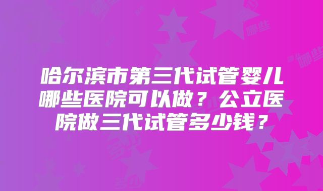 哈尔滨市第三代试管婴儿哪些医院可以做？公立医院做三代试管多少钱？