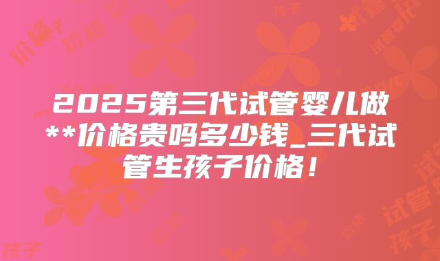 2025第三代试管婴儿做**价格贵吗多少钱_三代试管生孩子价格！