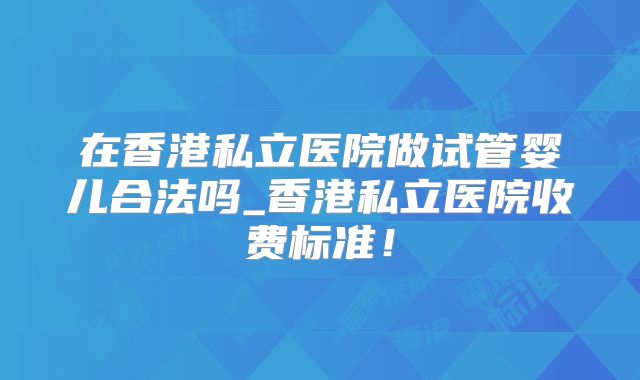 在香港私立医院做试管婴儿合法吗_香港私立医院收费标准!