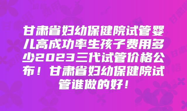 甘肃省妇幼保健院试管婴儿高成功率生孩子费用多少2023三代试管价格公布!甘肃省妇幼保健院试管谁做的好!