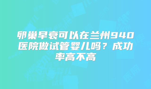 卵巢早衰可以在兰州940医院做试管婴儿吗?成功率高不高