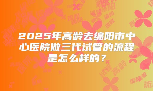 2025年高龄去绵阳市中心医院做三代试管的流程是怎么样的?