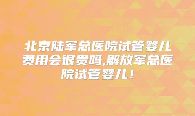 北京陆军总医院试管婴儿费用会很贵吗,解放军总医院试管婴儿！